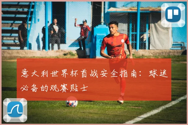 意大利世界杯首战安全指南：球迷必备的观赛贴士