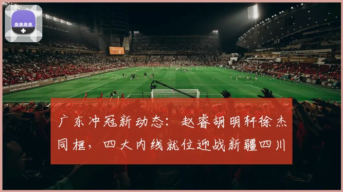 广东冲冠新动态:赵睿胡明轩徐杰同框,四大内线就位迎战新疆四川!
