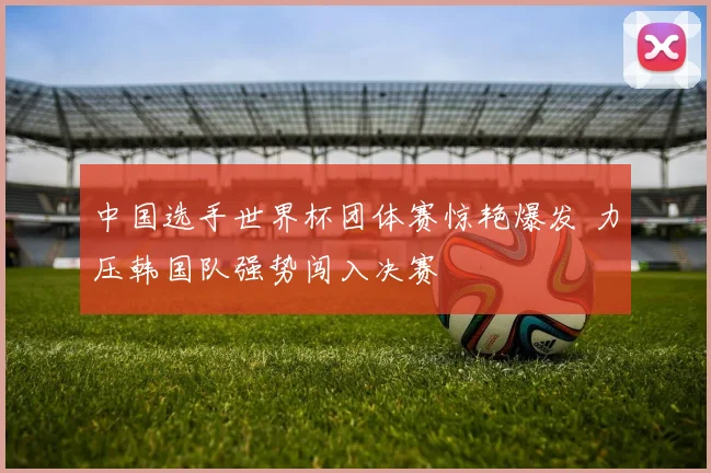 中国选手世界杯团体赛惊艳爆发 力压韩国队强势闯入决赛