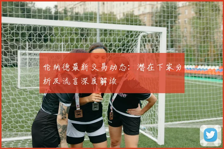 伦纳德最新交易动态：潜在下家分析及流言深度解读