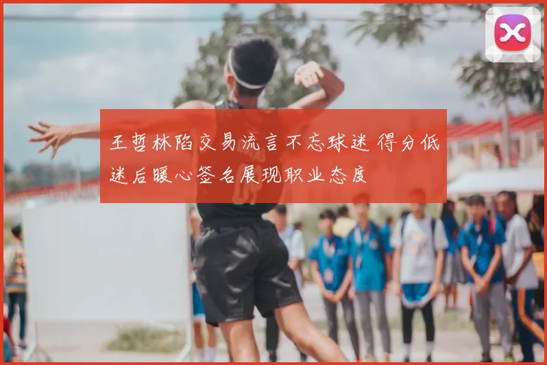 王哲林陷交易流言不忘球迷 得分低迷后暖心签名展现职业态度