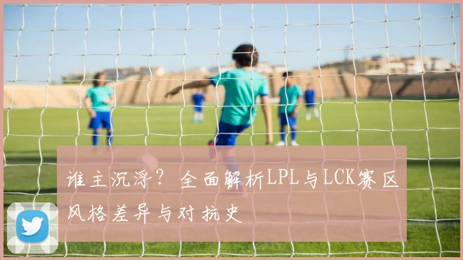 谁主沉浮？全面解析LPL与LCK赛区风格差异与对抗史