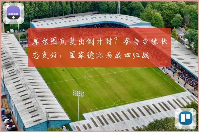 库尔图瓦复出倒计时？参与合练状态良好，国家德比或成回归战