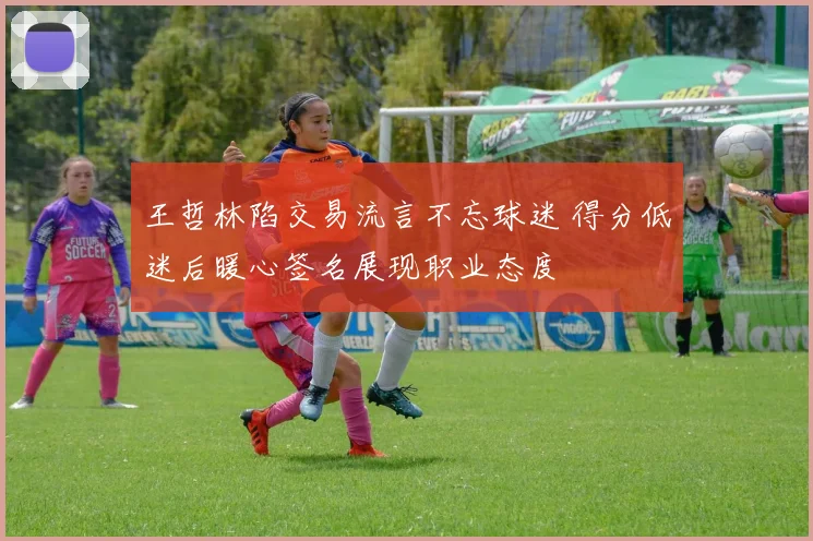 王哲林陷交易流言不忘球迷 得分低迷后暖心签名展现职业态度