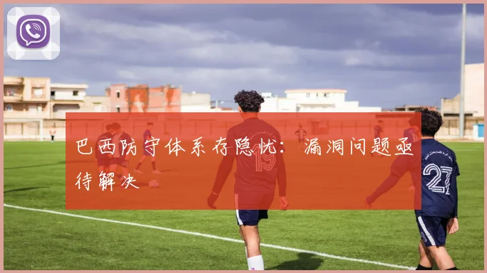 巴西防守体系存隐忧：漏洞问题亟待解决