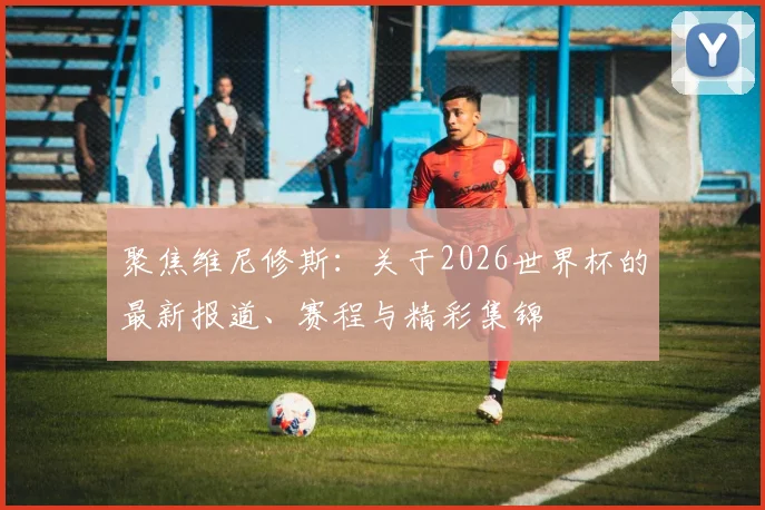 聚焦维尼修斯:关于2026世界杯的最新报道、赛程与精彩集锦