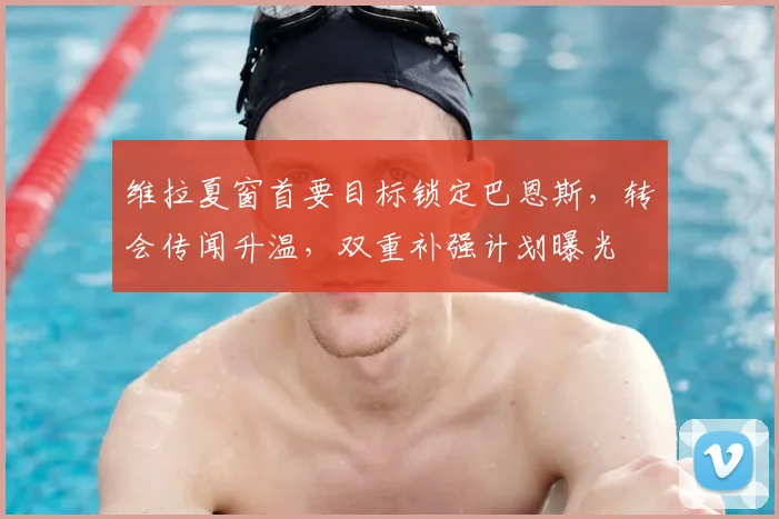 维拉夏窗首要目标锁定巴恩斯，转会传闻升温，双重补强计划曝光