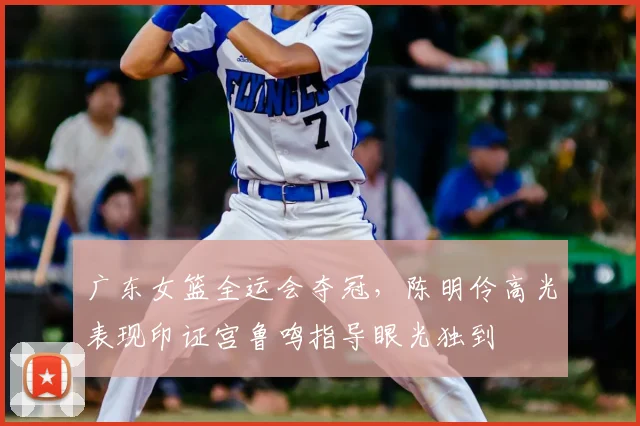 广东女篮全运会夺冠,陈明伶高光表现印证宫鲁鸣指导眼光独到