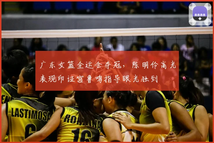 广东女篮全运会夺冠，陈明伶高光表现印证宫鲁鸣指导眼光独到