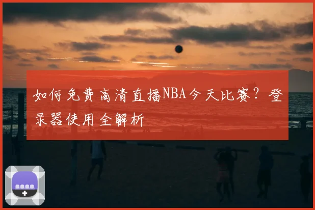 如何免费高清直播NBA今天比赛？登录器使用全解析
