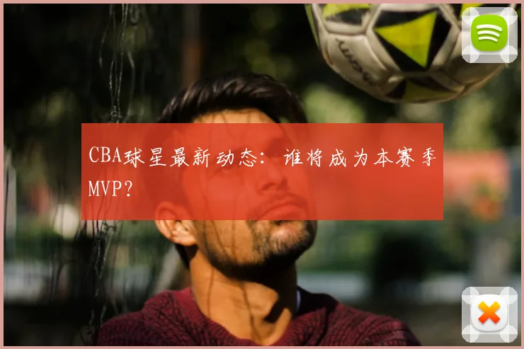 CBA球星最新动态：谁将成为本赛季MVP？