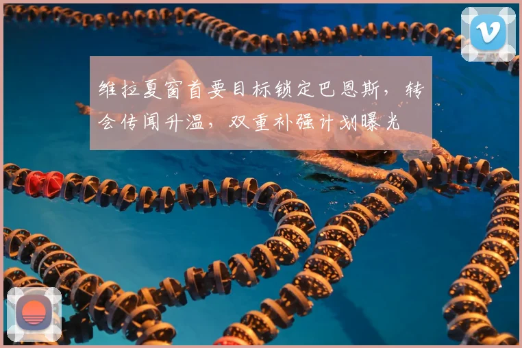 维拉夏窗首要目标锁定巴恩斯，转会传闻升温，双重补强计划曝光