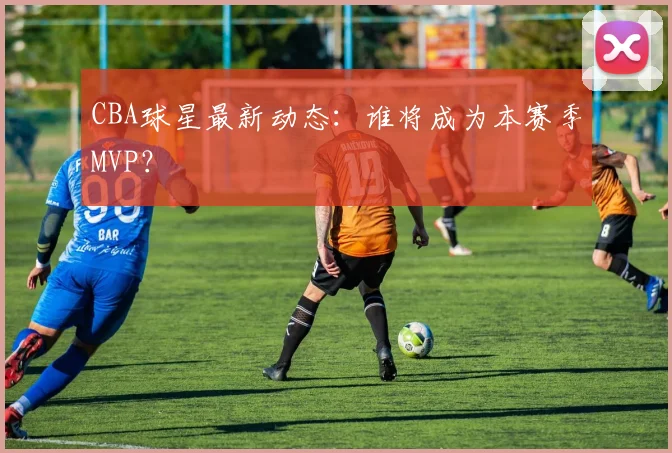 CBA球星最新动态:谁将成为本赛季MVP?