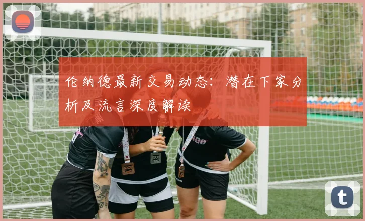 伦纳德最新交易动态：潜在下家分析及流言深度解读