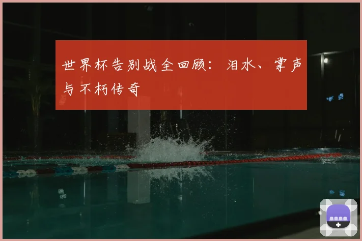 世界杯告别战全回顾:泪水、掌声与不朽传奇