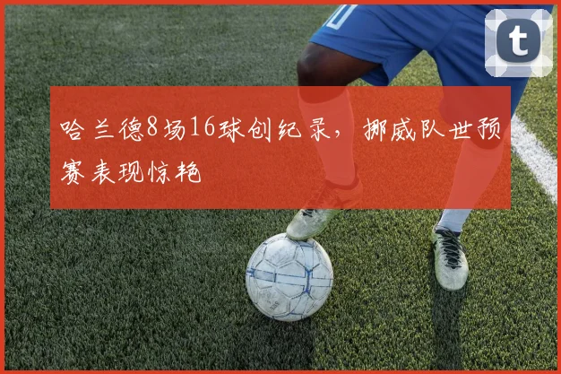 哈兰德8场16球创纪录,挪威队世预赛表现惊艳