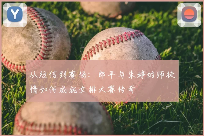 从短信到赛场:郎平与朱婷的师徒情如何成就女排大赛传奇