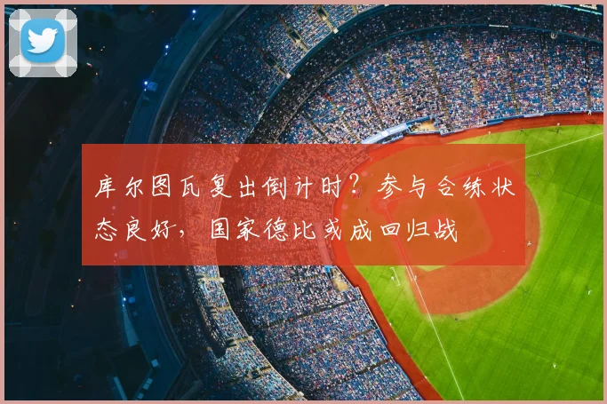 库尔图瓦复出倒计时？参与合练状态良好，国家德比或成回归战