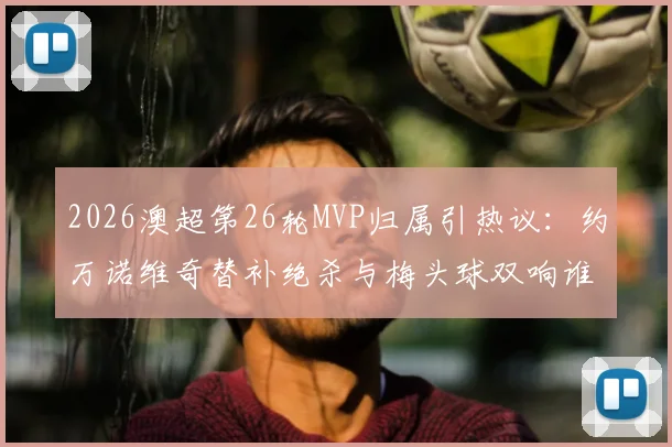 2026澳超第26轮MVP归属引热议：约万诺维奇替补绝杀与梅头球双响谁更胜一筹？附全场集锦