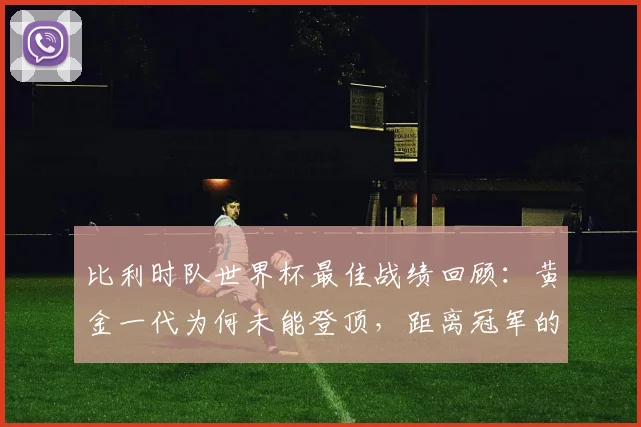 比利时队世界杯最佳战绩回顾:黄金一代为何未能登顶,距离冠军的差距分析